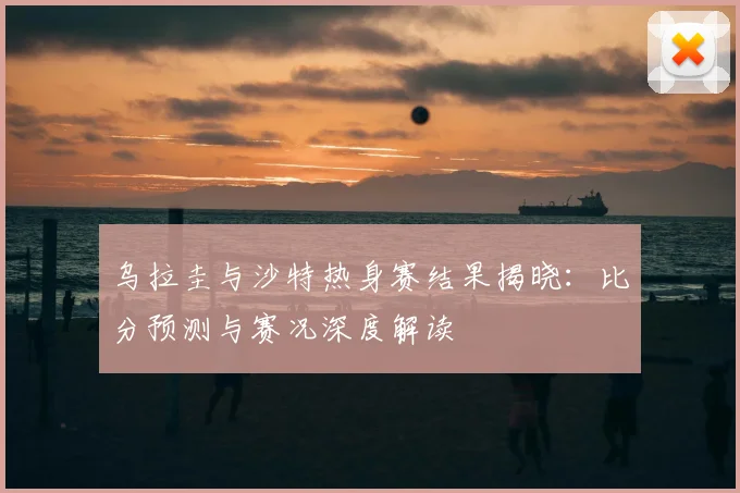 乌拉圭与沙特热身赛结果揭晓:比分预测与赛况深度解读