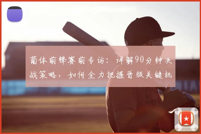 葡体前锋赛前专访:详解90分钟决战策略,如何全力把握晋级关键机会