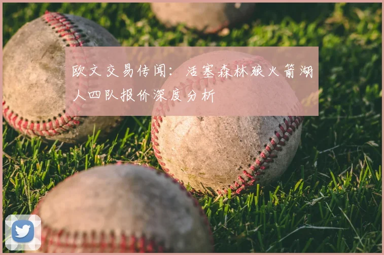 欧文交易传闻：活塞森林狼火箭湖人四队报价深度分析