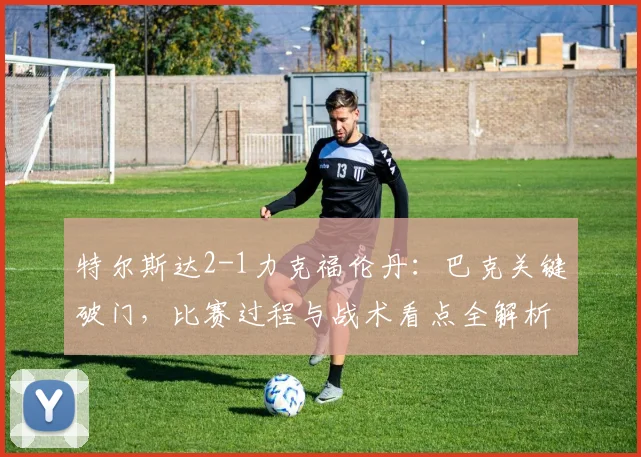 特尔斯达2-1力克福伦丹：巴克关键破门，比赛过程与战术看点全解析