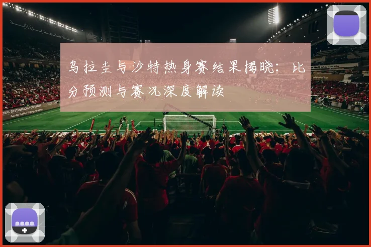 乌拉圭与沙特热身赛结果揭晓：比分预测与赛况深度解读
