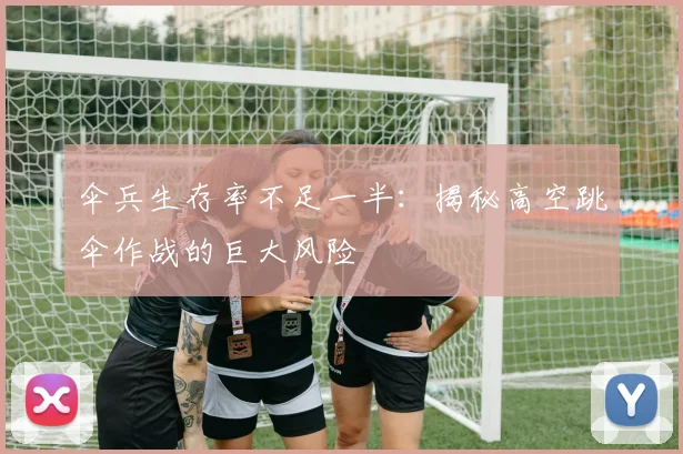 伞兵生存率不足一半:揭秘高空跳伞作战的巨大风险