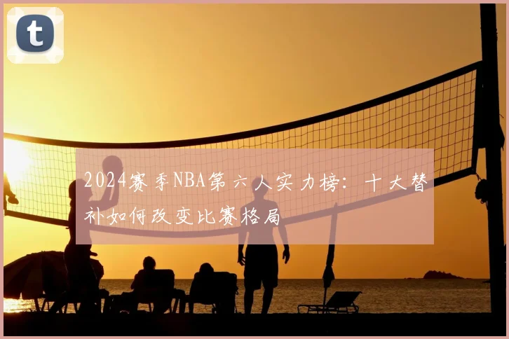 2024赛季NBA第六人实力榜：十大替补如何改变比赛格局