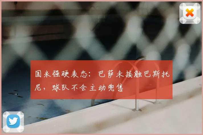 国米强硬表态：巴萨未接触巴斯托尼，球队不会主动兜售