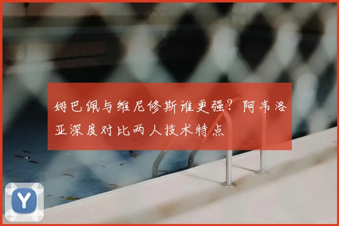 姆巴佩与维尼修斯谁更强？阿韦洛亚深度对比两人技术特点