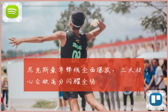 尼克斯豪华锋线全面爆发,三大核心合砍高分闪耀全场