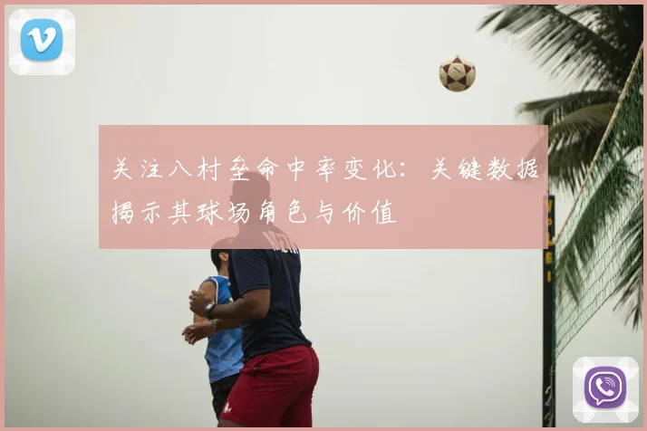 关注八村垒命中率变化：关键数据揭示其球场角色与价值