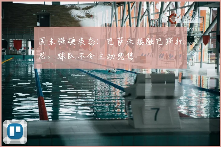 国米强硬表态：巴萨未接触巴斯托尼，球队不会主动兜售
