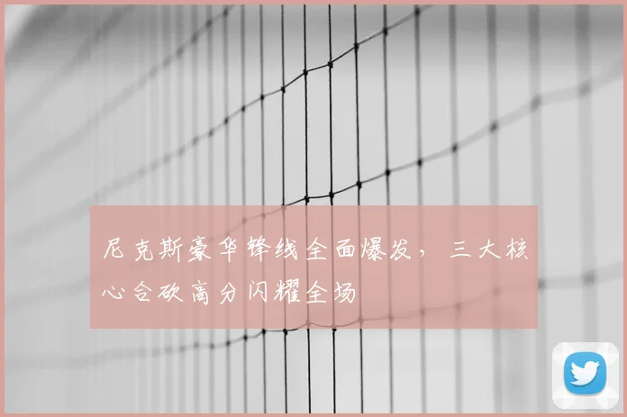 尼克斯豪华锋线全面爆发，三大核心合砍高分闪耀全场