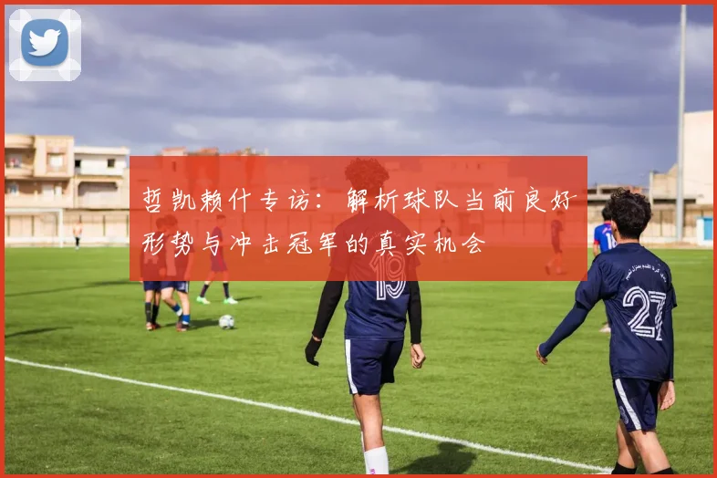 哲凯赖什专访：解析球队当前良好形势与冲击冠军的真实机会