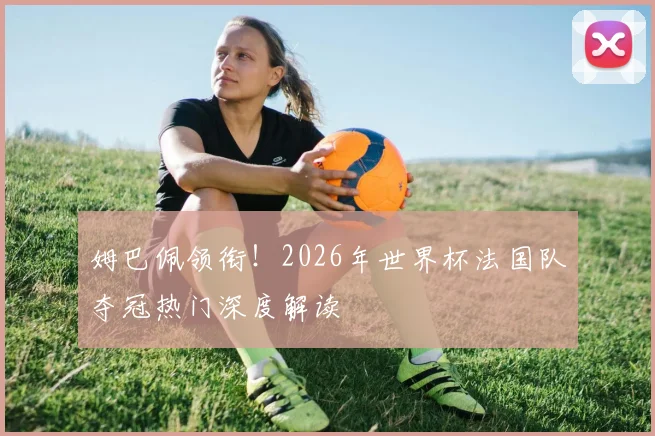 姆巴佩领衔!2026年世界杯法国队夺冠热门深度解读