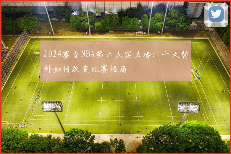 2024赛季NBA第六人实力榜:十大替补如何改变比赛格局