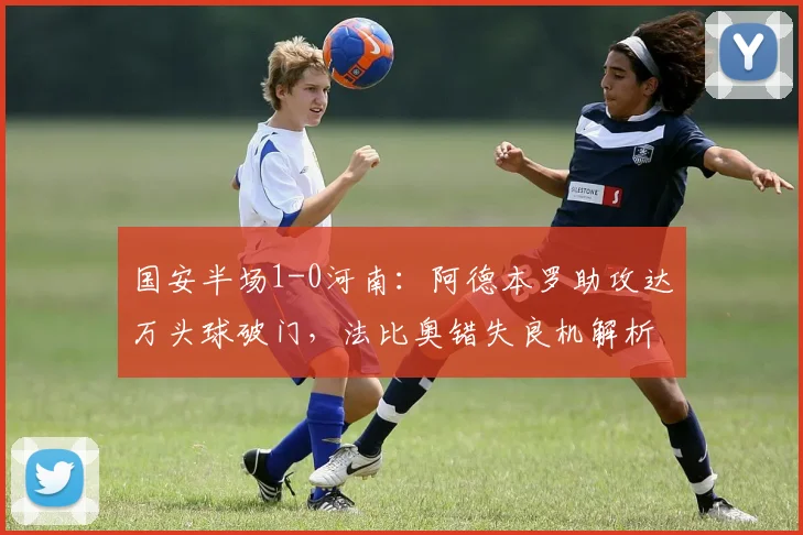 国安半场1-0河南：阿德本罗助攻达万头球破门，法比奥错失良机解析