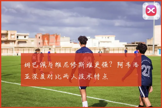 姆巴佩与维尼修斯谁更强?阿韦洛亚深度对比两人技术特点